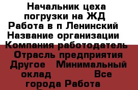 Начальник цеха погрузки на ЖД. Работа в п.Ленинский › Название организации ­ Компания-работодатель › Отрасль предприятия ­ Другое › Минимальный оклад ­ 30 000 - Все города Работа » Вакансии   . Московская обл.,Щербинка г.
